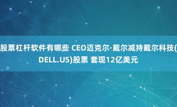 股票杠杆软件有哪些 CEO迈克尔·戴尔减持戴尔科技(DELL.US)股票 套现12亿美元