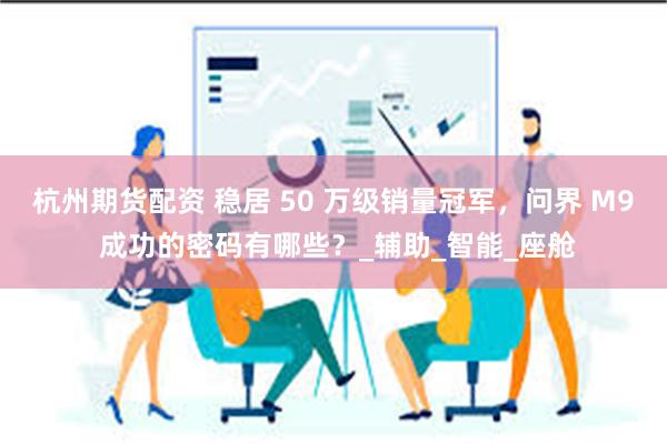 杭州期货配资 稳居 50 万级销量冠军，问界 M9 成功的密码有哪些？_辅助_智能_座舱