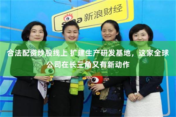 合法配资炒股线上 扩建生产研发基地，这家全球公司在长三角又有新动作