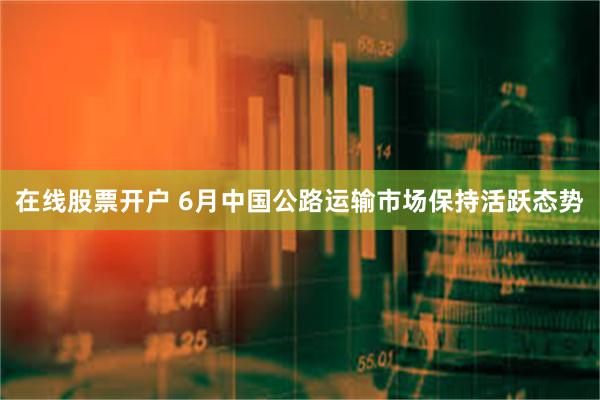 在线股票开户 6月中国公路运输市场保持活跃态势