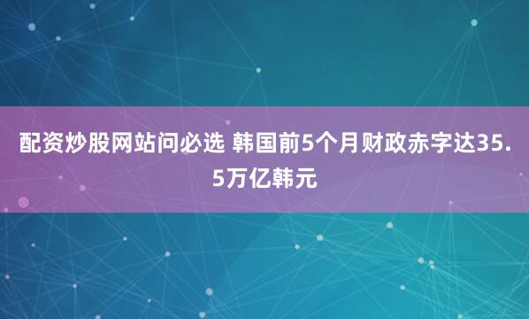 配资炒股网站问必选 韩国前5个月财政赤字达35.5万亿韩元