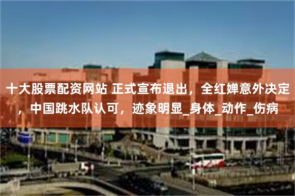 十大股票配资网站 正式宣布退出，全红婵意外决定，中国跳水队认可，迹象明显_身体_动作_伤病