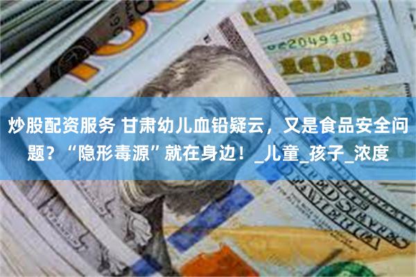 炒股配资服务 甘肃幼儿血铅疑云，又是食品安全问题？“隐形毒源”就在身边！_儿童_孩子_浓度