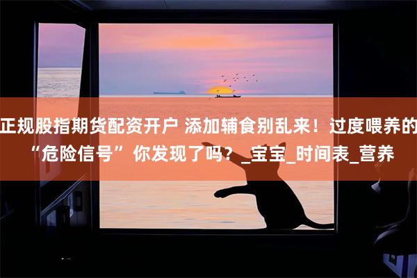 正规股指期货配资开户 添加辅食别乱来！过度喂养的 “危险信号” 你发现了吗？_宝宝_时间表_营养