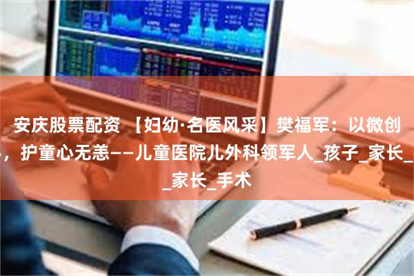 安庆股票配资 【妇幼·名医风采】樊福军：以微创之手，护童心无恙——儿童医院儿外科领军人_孩子_家长_手术