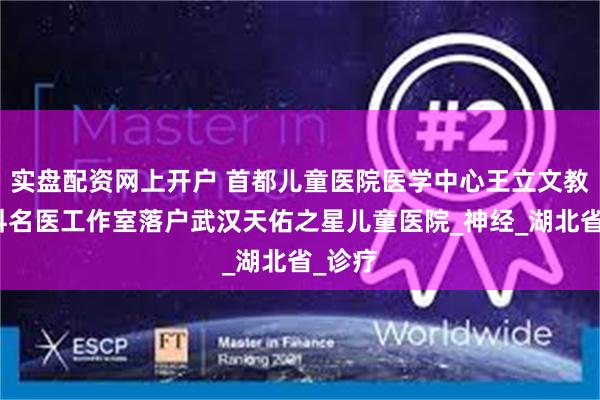 实盘配资网上开户 首都儿童医院医学中心王立文教授儿科名医工作室落户武汉天佑之星儿童医院_神经_湖北省_诊疗