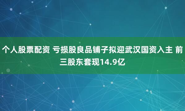 个人股票配资 亏损股良品铺子拟迎武汉国资入主 前三股东套现14.9亿