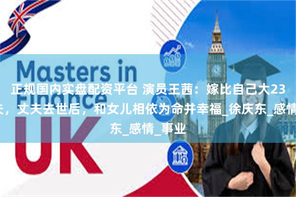 正规国内实盘配资平台 演员王茜：嫁比自己大23岁丈夫，丈夫去世后，和女儿相依为命并幸福_徐庆东_感情_事业