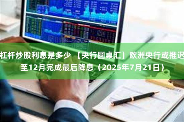 杠杆炒股利息是多少 【央行圆桌汇】欧洲央行或推迟至12月完成最后降息（2025年7月21日）