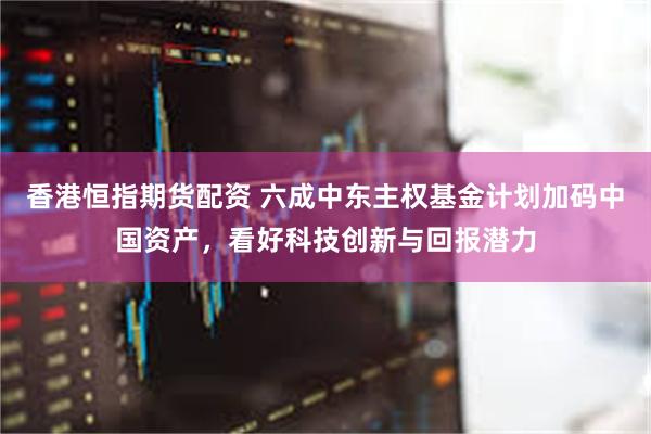 香港恒指期货配资 六成中东主权基金计划加码中国资产，看好科技创新与回报潜力