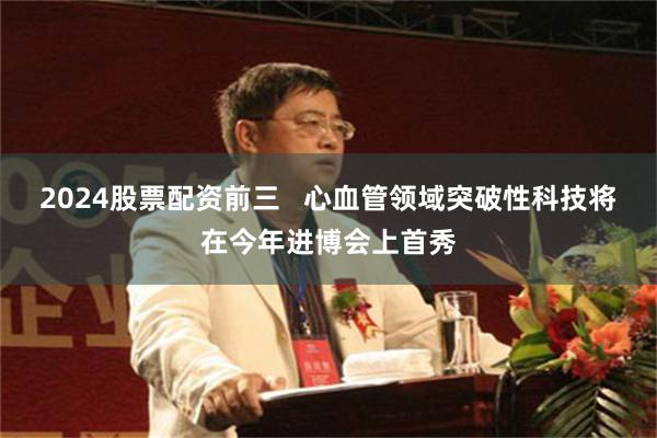 2024股票配资前三   心血管领域突破性科技将在今年进博会上首秀