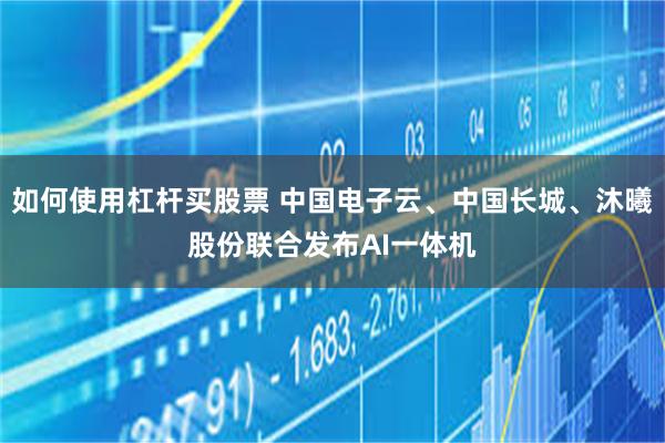 如何使用杠杆买股票 中国电子云、中国长城、沐曦股份联合发布AI一体机