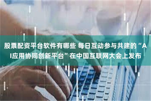 股票配资平台软件有哪些 每日互动参与共建的“AI应用协同创新平台”在中国互联网大会上发布