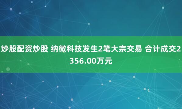 炒股配资炒股 纳微科技发生2笔大宗交易 合计成交2356.00万元