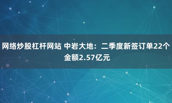 网络炒股杠杆网站 中岩大地：二季度新签订单22个 金额2.57亿元