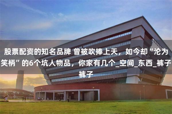 股票配资的知名品牌 曾被吹捧上天，如今却“沦为笑柄”的6个坑人物品，你家有几个_空间_东西_裤子