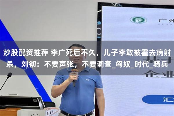 炒股配资推荐 李广死后不久，儿子李敢被霍去病射杀，刘彻：不要声张，不要调查_匈奴_时代_骑兵