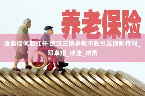 股票如何加杠杆 武汉三镇多轮不胜引发换帅传闻_邓卓翔_球迷_球员