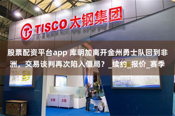 股票配资平台app 库明加离开金州勇士队回到非洲，交易谈判再次陷入僵局？_续约_报价_赛季