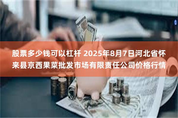 股票多少钱可以杠杆 2025年8月7日河北省怀来县京西果菜批发市场有限责任公司价格行情
