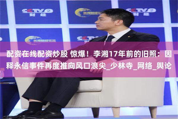 配资在线配资炒股 惊爆！李湘17年前的旧照：因释永信事件再度推向风口浪尖_少林寺_网络_舆论