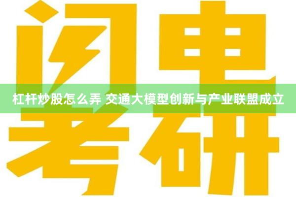 杠杆炒股怎么弄 交通大模型创新与产业联盟成立