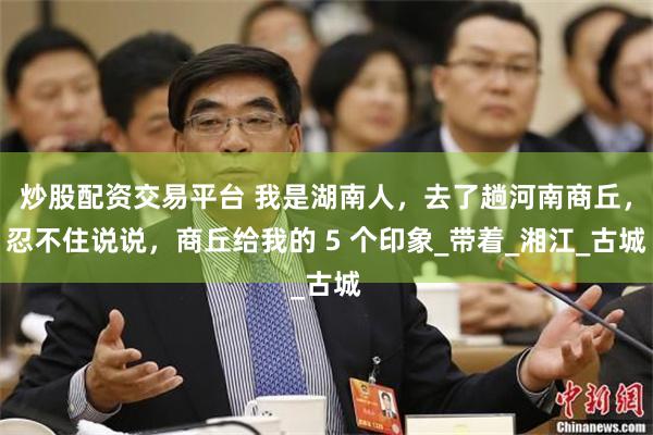 炒股配资交易平台 我是湖南人，去了趟河南商丘，忍不住说说，商丘给我的 5 个印象_带着_湘江_古城