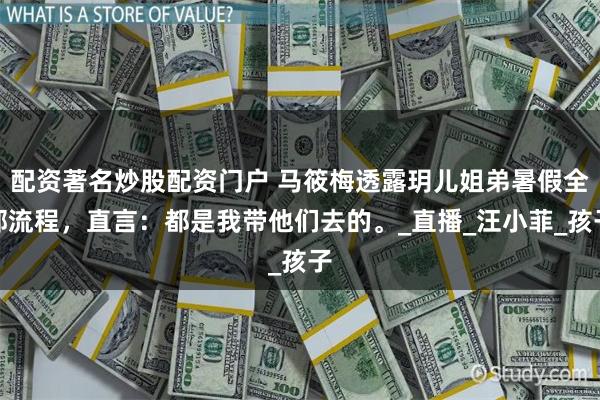 配资著名炒股配资门户 马筱梅透露玥儿姐弟暑假全部流程，直言：都是我带他们去的。_直播_汪小菲_孩子