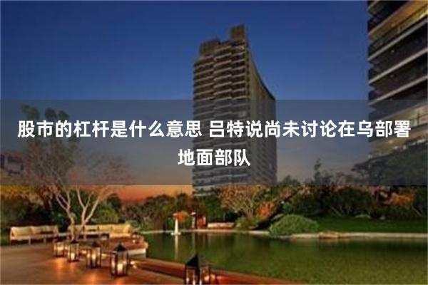 股市的杠杆是什么意思 吕特说尚未讨论在乌部署地面部队