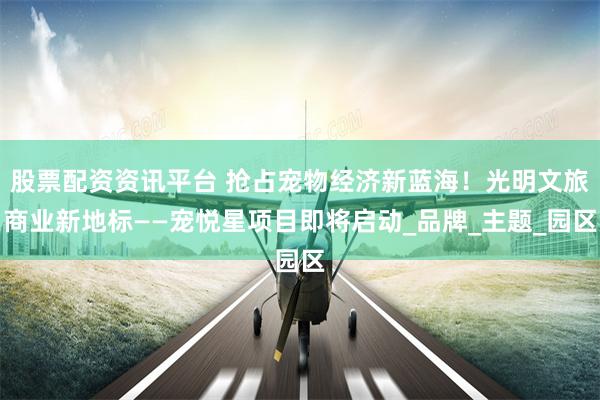 股票配资资讯平台 抢占宠物经济新蓝海！光明文旅商业新地标——宠悦星项目即将启动_品牌_主题_园区