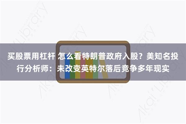 买股票用杠杆 怎么看特朗普政府入股？美知名投行分析师：未改变英特尔落后竞争多年现实