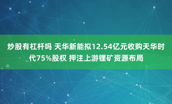 炒股有杠杆吗 天华新能拟12.54亿元收购天华时代75%股权 押注上游锂矿资源布局