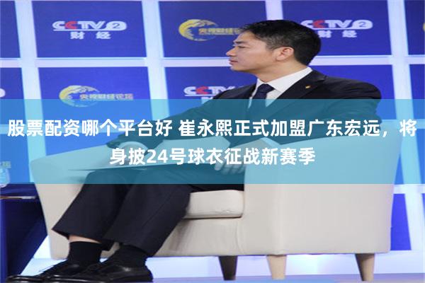 股票配资哪个平台好 崔永熙正式加盟广东宏远，将身披24号球衣征战新赛季