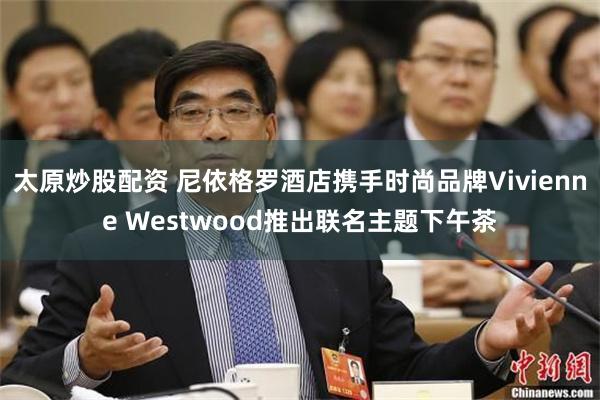 太原炒股配资 尼依格罗酒店携手时尚品牌Vivienne Westwood推出联名主题下午茶